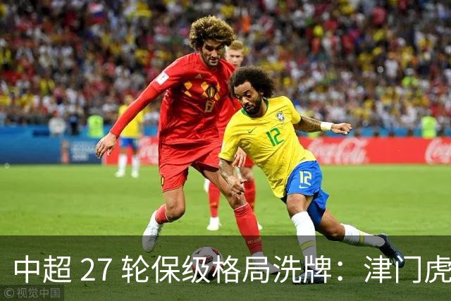 中超 27 轮保级格局洗牌：津门虎成功上岸，武汉降级基本成定局