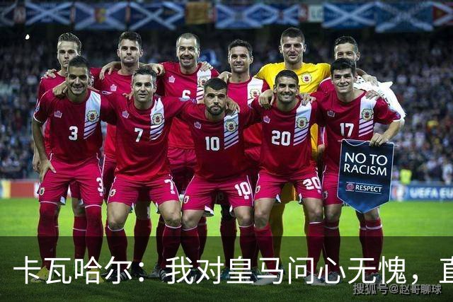 卡瓦哈尔：我对皇马问心无愧，直到最后一天都全力以赴