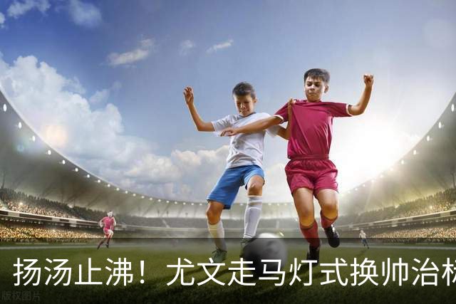 扬汤止沸！尤文走马灯式换帅治标不治本，病根从来不在教练席