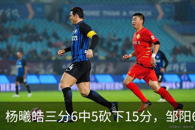 杨曦皓三分6中5砍下15分，邹阳6中5得到10分反超江苏