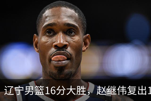 辽宁男篮16分大胜，赵继伟复出16+6，库珀20+7段睿骐15分！